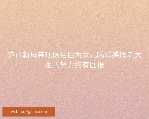 范可新母亲现场泪目为女儿喝彩感慨老大姐的努力终有回报 范可新母亲现场泪目为女儿喝彩感慨老大姐的努力终有回报