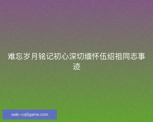 难忘岁月铭记初心深切缅怀伍绍祖同志事迹 难忘岁月铭记初心深切缅怀伍绍祖同志事迹