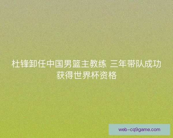 杜锋卸任中国男篮主教练 三年带队成功获得世界杯资格 杜锋卸任中国男篮主教练 三年带队成功获得世界杯资格