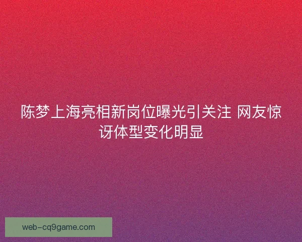 陈梦上海亮相新岗位曝光引关注 网友惊讶体型变化明显