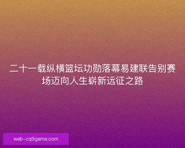 二十一载纵横篮坛功勋落幕易建联告别赛场迈向人生崭新远征之路