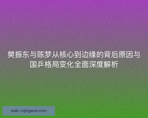 樊振东与陈梦从核心到边缘的背后原因与国乒格局变化全面深度解析 樊振东与陈梦从核心到边缘的背后原因与国乒格局变化全面深度解析