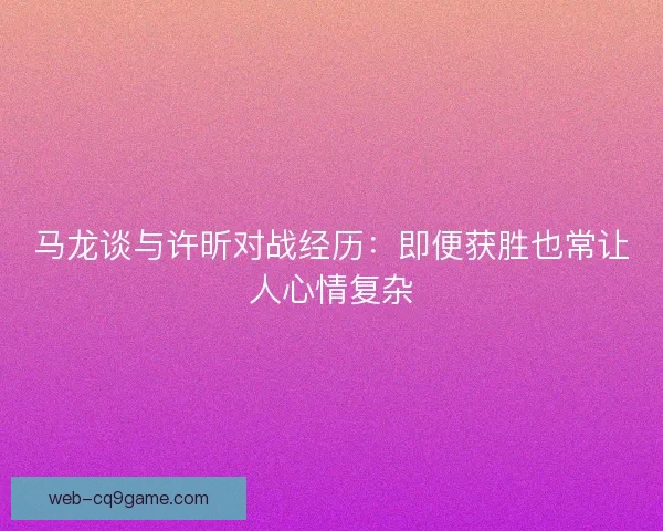 马龙谈与许昕对战经历：即便获胜也常让人心情复杂