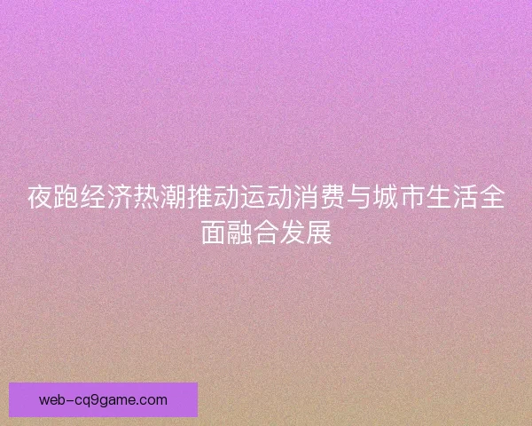 夜跑经济热潮推动运动消费与城市生活全面融合发展 夜跑经济热潮推动运动消费与城市生活全面融合发展