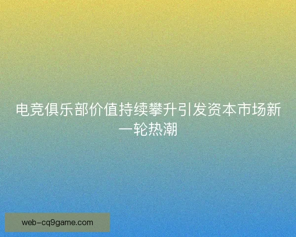 电竞俱乐部价值持续攀升引发资本市场新一轮热潮 电竞俱乐部价值持续攀升引发资本市场新一轮热潮