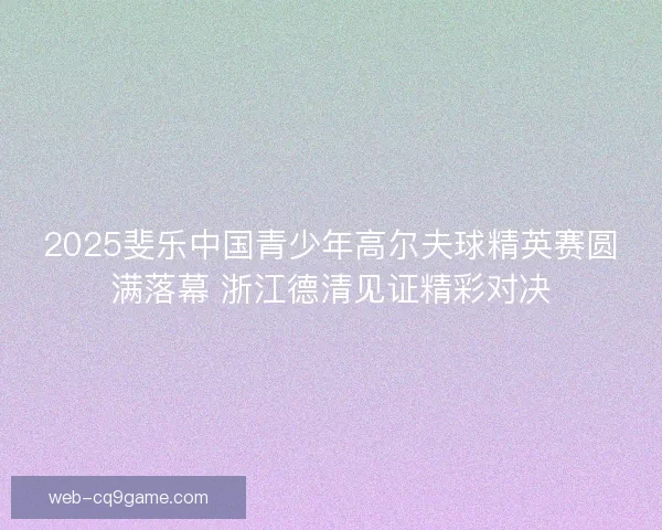 2025斐乐中国青少年高尔夫球精英赛圆满落幕 浙江德清见证精彩对决